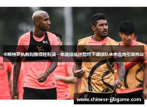 卡斯特罗执教利雅得胜利满一年战绩低迷黯然下课球队未来走向引发热议
